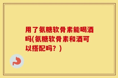 用了氨糖软骨素能喝酒吗(氨糖软骨素和酒可以搭配吗？)