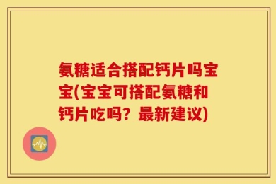 氨糖适合搭配钙片吗宝宝(宝宝可搭配氨糖和钙片吃吗？最新建议)