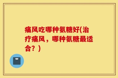 痛风吃哪种氨糖好(治疗痛风，哪种氨糖最适合？)