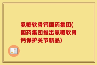 氨糖软骨钙国药集团(国药集团推出氨糖软骨钙保护关节新品)