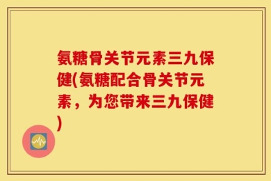 氨糖骨关节元素三九保健(氨糖配合骨关节元素，为您带来三九保健)