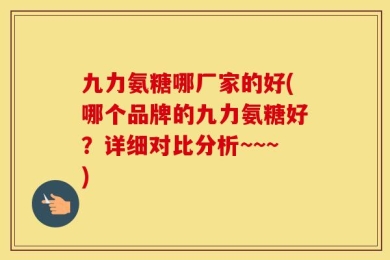 九力氨糖哪厂家的好(哪个品牌的九力氨糖好？详细对比分析~~~)