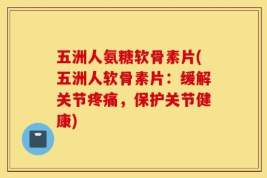 五洲人氨糖软骨素片(五洲人软骨素片：缓解关节疼痛，保护关节健康)