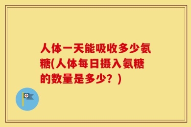人体一天能吸收多少氨糖(人体每日摄入氨糖的数量是多少？)