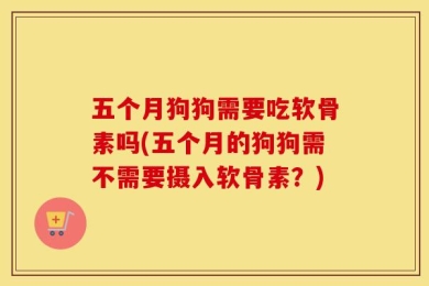 五个月狗狗需要吃软骨素吗(五个月的狗狗需不需要摄入软骨素？)