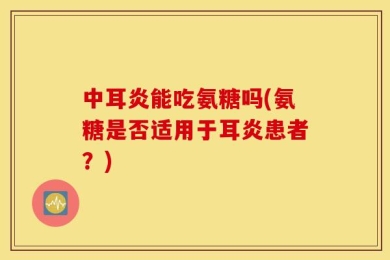 中耳炎能吃氨糖吗(氨糖是否适用于耳炎患者？)