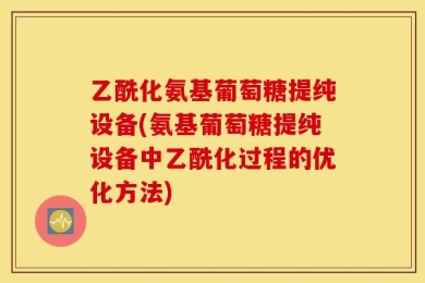 乙酰化氨基葡萄糖提纯设备(氨基葡萄糖提纯设备中乙酰化过程的优化方法)