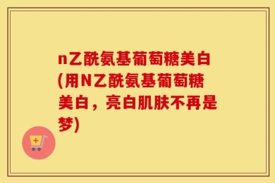 n乙酰氨基葡萄糖美白(用N乙酰氨基葡萄糖美白，亮白肌肤不再是梦)