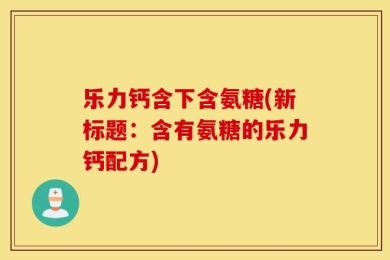 乐力钙含下含氨糖(新标题：含有氨糖的乐力钙配方)