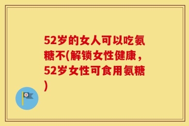 52岁的女人可以吃氨糖不(解锁女性健康，52岁女性可食用氨糖)