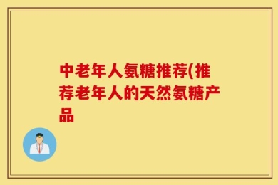 中老年人氨糖推荐(推荐老年人的天然氨糖产品