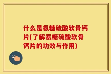 什么是氨糖硫酸软骨钙片(了解氨糖硫酸软骨钙片的功效与作用)