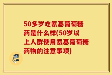 50多岁吃氨基葡萄糖药是什么样(50岁以上人群使用氨基葡萄糖药物的注意事项)