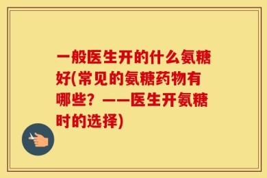 一般医生开的什么氨糖好(常见的氨糖药物有哪些？——医生开氨糖时的选择)