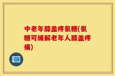 中老年膝盖疼氨糖(氨糖可缓解老年人膝盖疼痛)