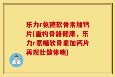 乐力r氨糖软骨素加钙片(重构骨骼健康，乐力r氨糖软骨素加钙片再现壮健体魄)