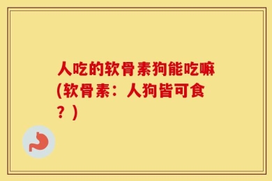 人吃的软骨素狗能吃嘛(软骨素：人狗皆可食？)