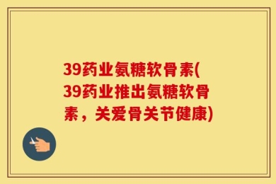 39药业氨糖软骨素(39药业推出氨糖软骨素，关爱骨关节健康)
