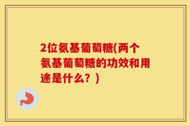 2位氨基葡萄糖(两个氨基葡萄糖的功效和用途是什么？)