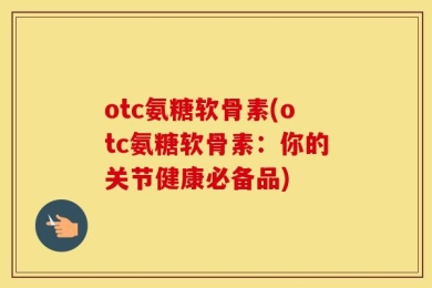 otc氨糖软骨素(otc氨糖软骨素：你的关节健康必备品)