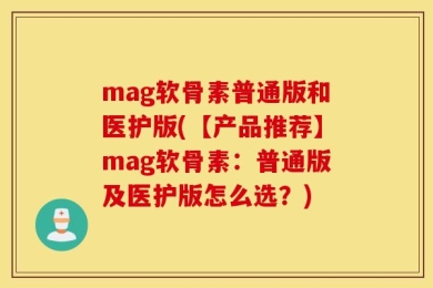mag软骨素普通版和医护版(【产品推荐】mag软骨素：普通版及医护版怎么选？)