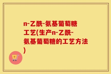 n-乙酰-氨基葡萄糖工艺(生产n-乙酰-氨基葡萄糖的工艺方法)