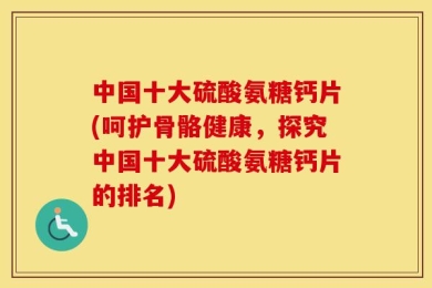 中国十大硫酸氨糖钙片(呵护骨骼健康，探究中国十大硫酸氨糖钙片的排名)