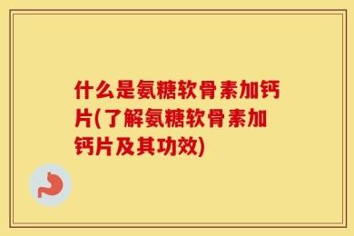 什么是氨糖软骨素加钙片(了解氨糖软骨素加钙片及其功效)