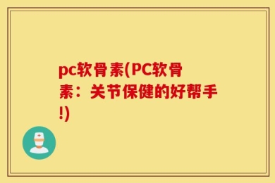 pc软骨素(PC软骨素：关节保健的好帮手!)