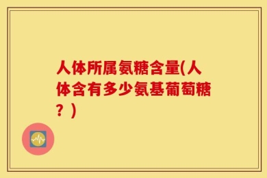 人体所属氨糖含量(人体含有多少氨基葡萄糖？)