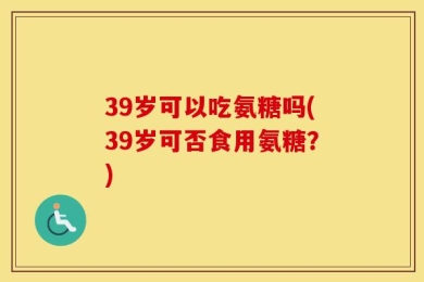 39岁可以吃氨糖吗(39岁可否食用氨糖？)