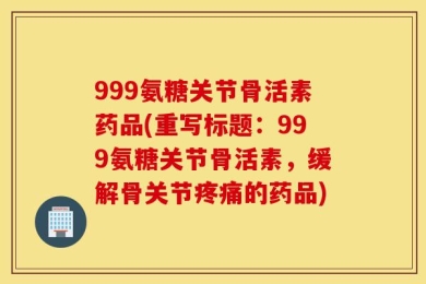 999氨糖关节骨活素药品(重写标题：999氨糖关节骨活素，缓解骨关节疼痛的药品)