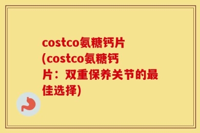 costco氨糖钙片(costco氨糖钙片：双重保养关节的最佳选择)