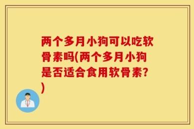 两个多月小狗可以吃软骨素吗(两个多月小狗是否适合食用软骨素？)