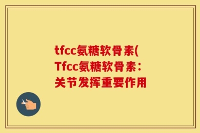 tfcc氨糖软骨素(Tfcc氨糖软骨素：关节发挥重要作用