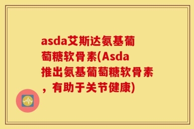 asda艾斯达氨基葡萄糖软骨素(Asda推出氨基葡萄糖软骨素，有助于关节健康)