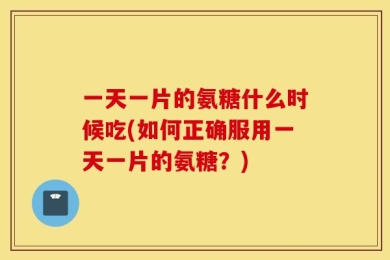 一天一片的氨糖什么时候吃(如何正确服用一天一片的氨糖？)