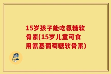 15岁孩子能吃氨糖软骨素(15岁儿童可食用氨基葡萄糖软骨素)