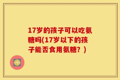 17岁的孩子可以吃氨糖吗(17岁以下的孩子能否食用氨糖？)