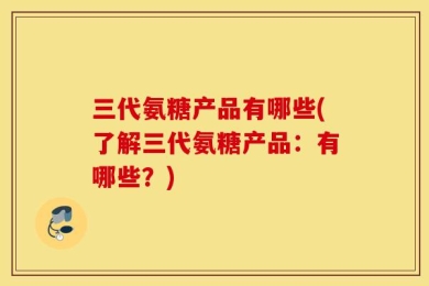 三代氨糖产品有哪些(了解三代氨糖产品：有哪些？)