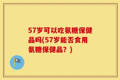 57岁可以吃氨糖保健品吗(57岁能否食用氨糖保健品？)