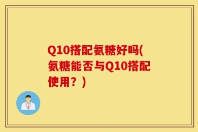 Q10搭配氨糖好吗(氨糖能否与Q10搭配使用？)