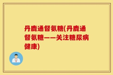 丹鹿通督氨糖(丹鹿通督氨糖——关注糖尿病健康)