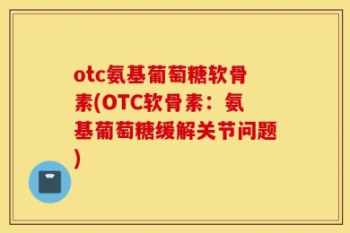 otc氨基葡萄糖软骨素(OTC软骨素：氨基葡萄糖缓解关节问题)