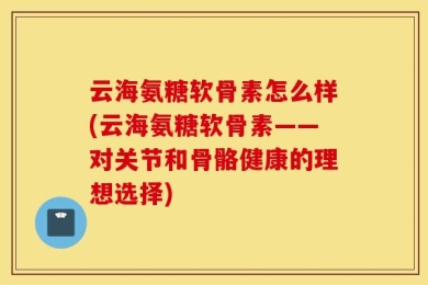 云海氨糖软骨素怎么样(云海氨糖软骨素——对关节和骨骼健康的理想选择)