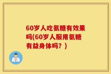60岁人吃氨糖有效果吗(60岁人服用氨糖有益身体吗？)