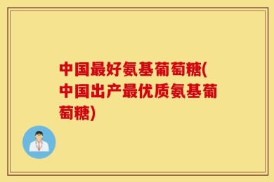 中国最好氨基葡萄糖(中国出产最优质氨基葡萄糖)