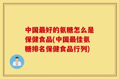 中国最好的氨糖怎么是保健食品(中国最佳氨糖排名保健食品行列)