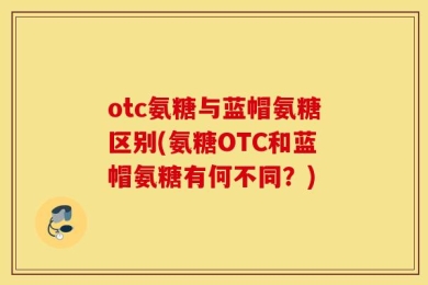 otc氨糖与蓝帽氨糖区别(氨糖OTC和蓝帽氨糖有何不同？)