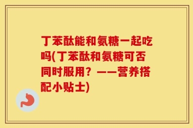 丁苯酞能和氨糖一起吃吗(丁苯酞和氨糖可否同时服用？——营养搭配小贴士)